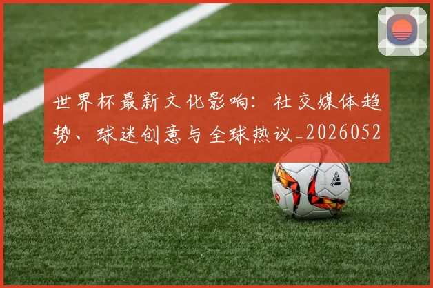 世界杯最新文化影响：社交媒体趋势、球迷创意与全球热议_20260521201653