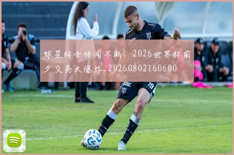 球星转会传闻不断,2026世界杯前夕交易大爆炸_20260802160600