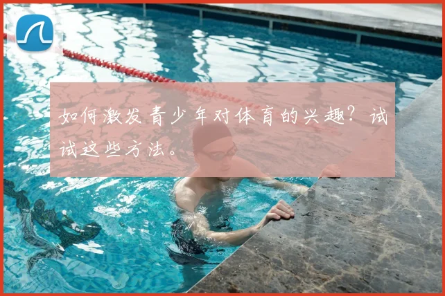如何激发青少年对体育的兴趣？试试这些方法。
