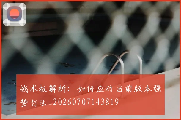 战术板解析：如何应对当前版本强势打法_20260707143819