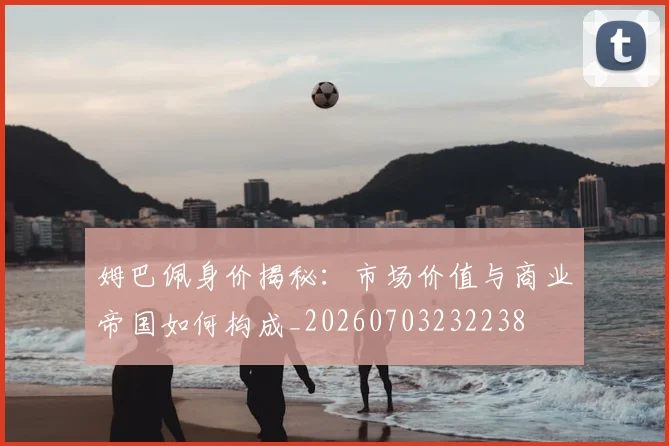 姆巴佩身价揭秘：市场价值与商业帝国如何构成_20260703232238