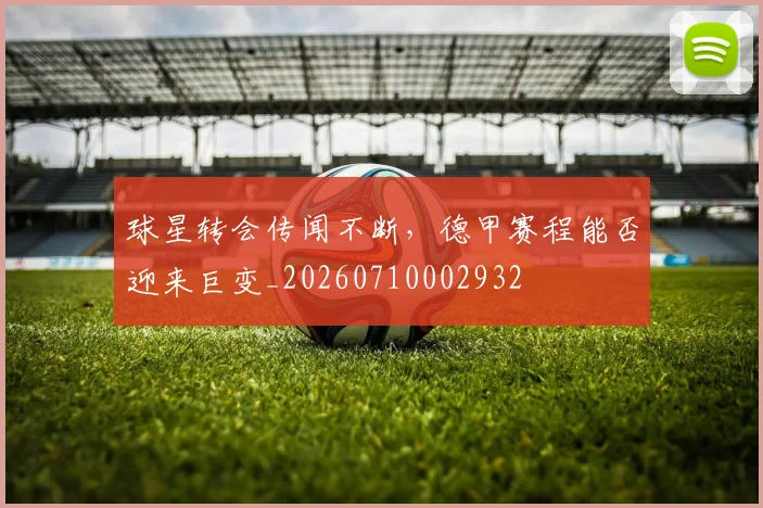 球星转会传闻不断，德甲赛程能否迎来巨变_20260710002932