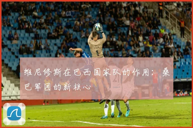 维尼修斯在巴西国家队的作用：桑巴军团的新核心