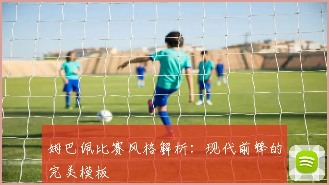 姆巴佩比赛风格解析：现代前锋的完美模板