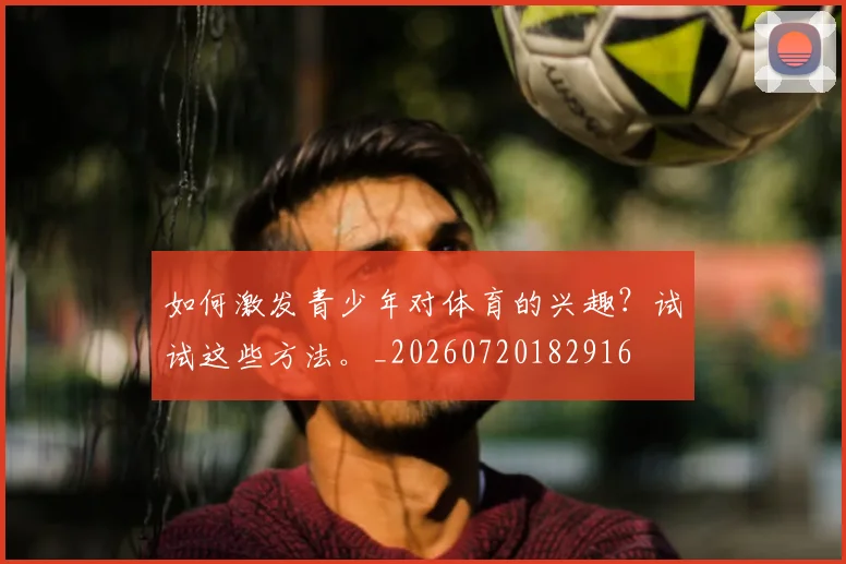 如何激发青少年对体育的兴趣？试试这些方法。_20260720182916