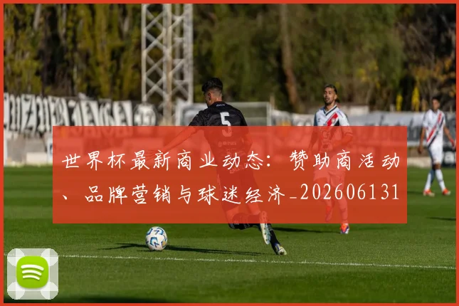 世界杯最新商业动态：赞助商活动、品牌营销与球迷经济_20260613151814