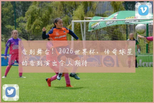 告别舞台！2026世界杯，传奇球星的告别演出令人期待