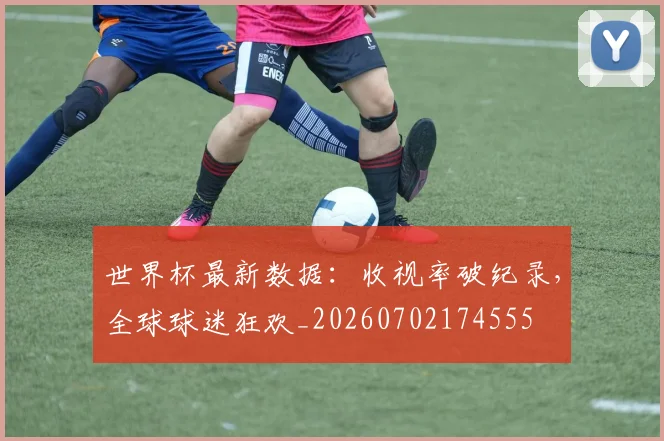 世界杯最新数据：收视率破纪录，全球球迷狂欢_20260702174555