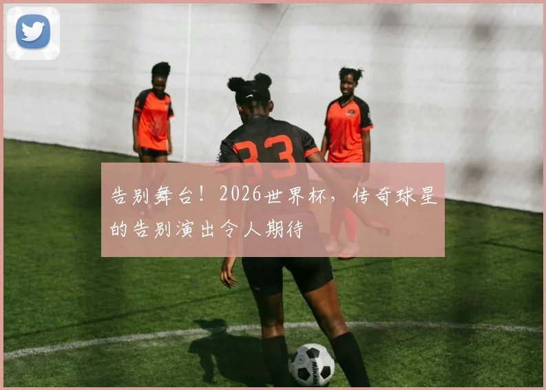 告别舞台！2026世界杯，传奇球星的告别演出令人期待