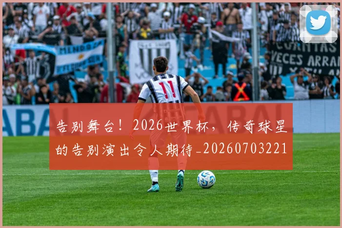 告别舞台！2026世界杯，传奇球星的告别演出令人期待_20260703221759_20260720175927