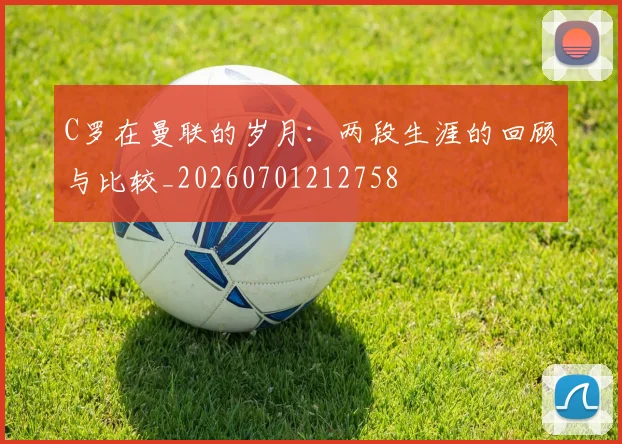 C罗在曼联的岁月：两段生涯的回顾与比较_20260701212758