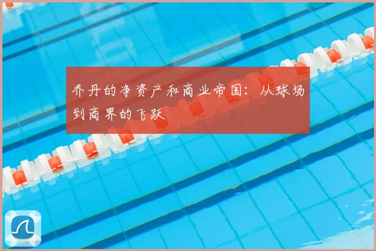 乔丹的净资产和商业帝国：从球场到商界的飞跃