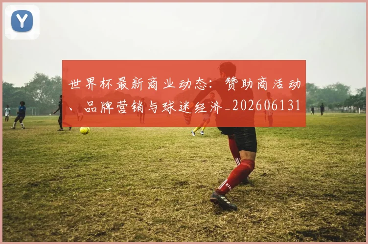 世界杯最新商业动态：赞助商活动、品牌营销与球迷经济_20260613151814