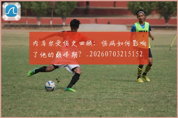 内马尔受伤史回顾：伤病如何影响了他的巅峰期？_20260703215152