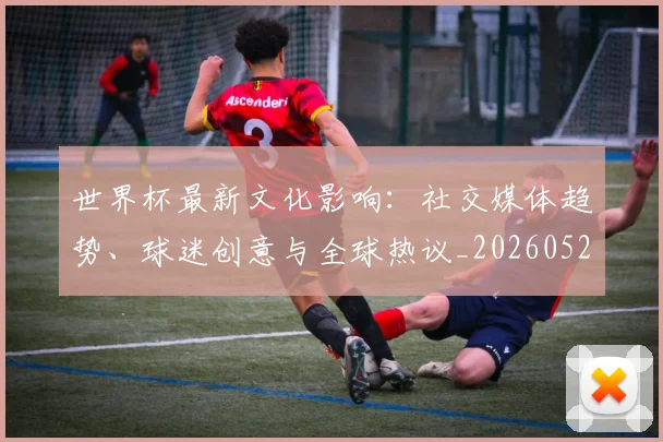 世界杯最新文化影响：社交媒体趋势、球迷创意与全球热议_20260521201653