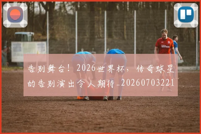 告别舞台！2026世界杯，传奇球星的告别演出令人期待_20260703221759_20260720175927