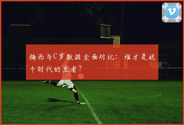 梅西与C罗数据全面对比：谁才是这个时代的王者？
