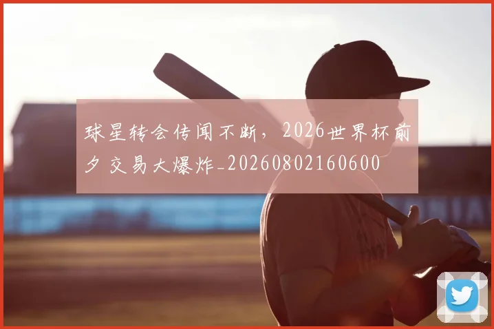 球星转会传闻不断，2026世界杯前夕交易大爆炸_20260802160600