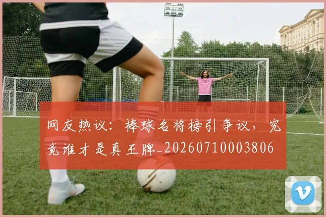 网友热议：棒球名将榜引争议，究竟谁才是真王牌_20260710003806